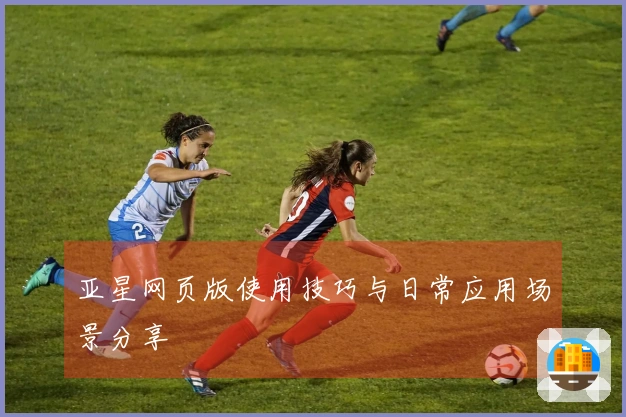 亚星网页版使用技巧与日常应用场景分享