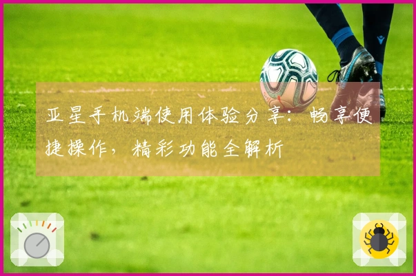 亚星手机端使用体验分享：畅享便捷操作，精彩功能全解析