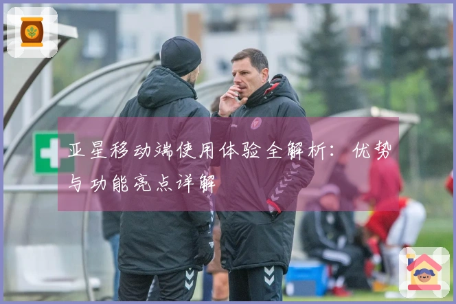 亚星移动端使用体验全解析：优势与功能亮点详解