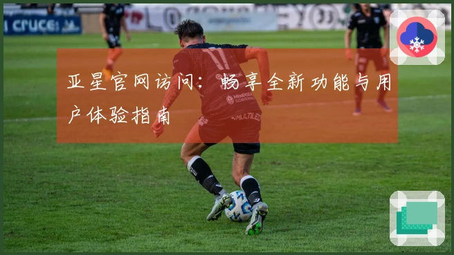 亚星官网访问：畅享全新功能与用户体验指南