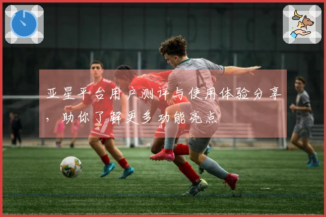 亚星平台用户测评与使用体验分享，助你了解更多功能亮点