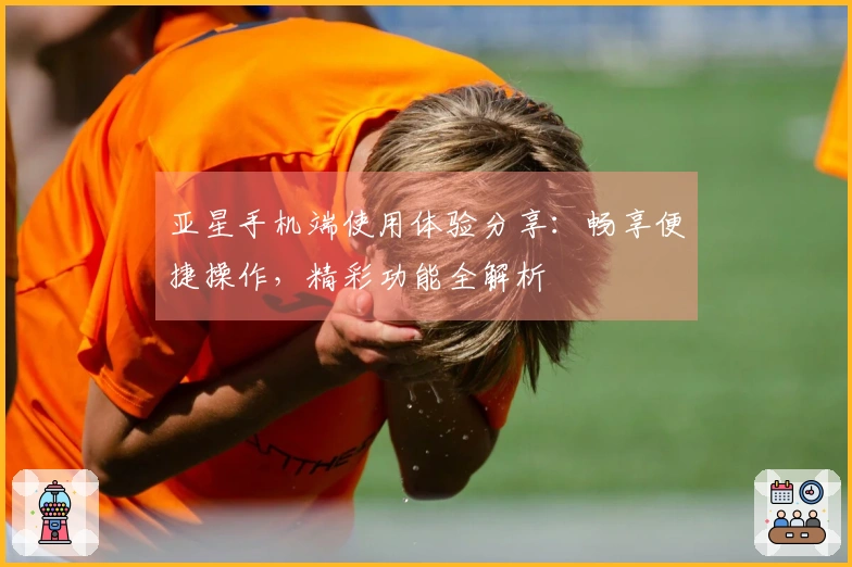 亚星手机端使用体验分享：畅享便捷操作，精彩功能全解析